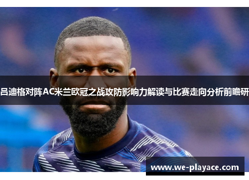 吕迪格对阵AC米兰欧冠之战攻防影响力解读与比赛走向分析前瞻研 吕迪格对阵AC米兰欧冠之战攻防影响力解读与比赛走向分析前瞻研