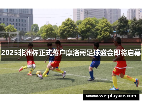 2025非洲杯正式落户摩洛哥足球盛会即将启幕 2025非洲杯正式落户摩洛哥足球盛会即将启幕