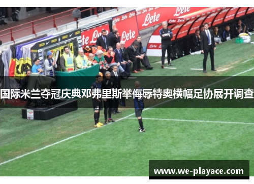 国际米兰夺冠庆典邓弗里斯举侮辱特奥横幅足协展开调查 国际米兰夺冠庆典邓弗里斯举侮辱特奥横幅足协展开调查